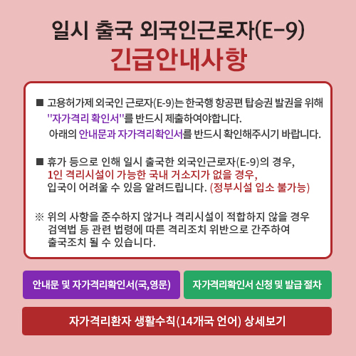 일시 출국 외국인근로자(E-9) 긴급안내사항  - ■고용허가제 외국인 근로자(E-9)는 한국행 항공편 탑승권 발권을 위해 '자가격리 확인서'를 반드시 제출해야 합니다. 아래의 안내문과 자격격리확인서를 반드시 확인해주시기 바랍니다. ■휴가 등으로 인해 일시 출국한 외국인근로자(E-9)의 경우, 1인 격리시설이 가능한 국내 거소지가 없을 경우, 입국이 어려울 수 있음 알려드립니다. (정부시설 입소 불가능) ※위의 사항을 준수하지 않거나 격리시설이 적합하지 않을 경우 검역법 등 관련 법령에 따른 격리조치 위반으로 간주하여 출국조치 될 수 있습니다.